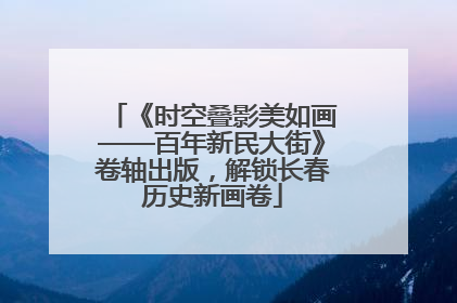 《时空叠影美如画——百年新民大街》卷轴出版，解锁长春历史新画卷