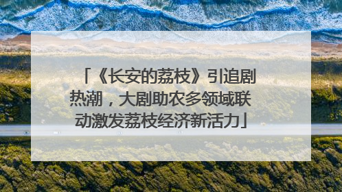 《长安的荔枝》引追剧热潮，大剧助农多领域联动激发荔枝经济新活力