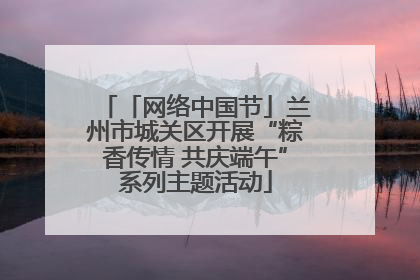 「网络中国节」兰州市城关区开展“粽香传情 共庆端午”系列主题活动
