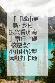 「城市更新· 乡村振兴看济南」章丘“硬核逆袭” 小山村转型网红打卡地