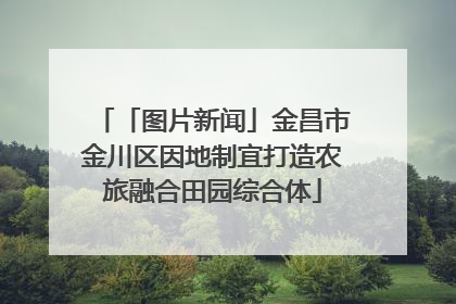 「图片新闻」金昌市金川区因地制宜打造农旅融合田园综合体