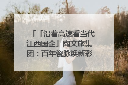「沿着高速看当代江西国企」陶文旅集团：百年瓷脉焕新彩 文旅融合谱华章