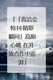 「青洽会特刊·精彩瞬间」高原心跳 在开放合作中澎湃