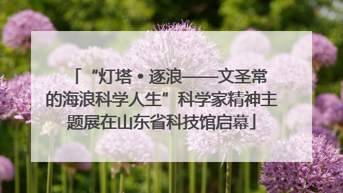 “灯塔 • 逐浪——文圣常的海浪科学人生”科学家精神主题展在山东省科技馆启幕