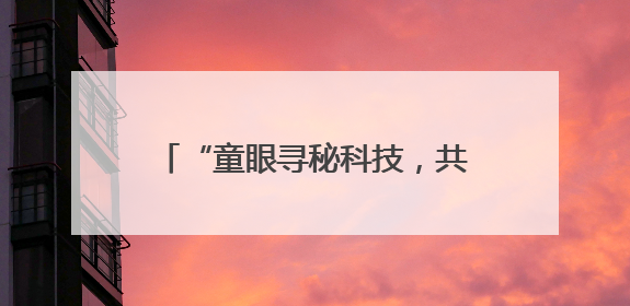 “童眼寻秘科技，共筑友好长安”儿童友好主题活动在西安举办