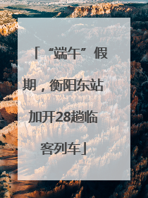“端午”假期，衡阳东站加开28趟临客列车