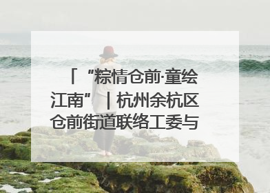 “粽情仓前·童绘江南”｜杭州余杭区仓前街道联络工委与辖区群众共度佳节