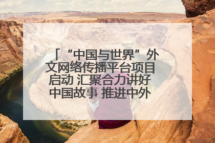 “中国与世界”外文网络传播平台项目启动 汇聚合力讲好中国故事 推进中外文明交流互鉴