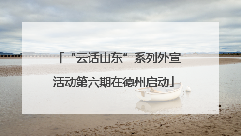 “云话山东”系列外宣活动第六期在德州启动