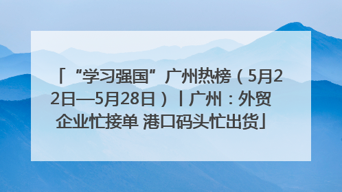 “学习强国”广州热榜（5月22日—5月28日）丨广州：外贸企业忙接单 港口码头忙出货