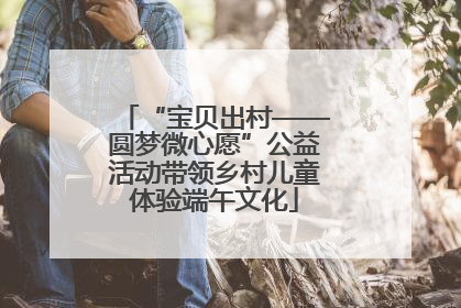 “宝贝出村——圆梦微心愿”公益活动带领乡村儿童体验端午文化