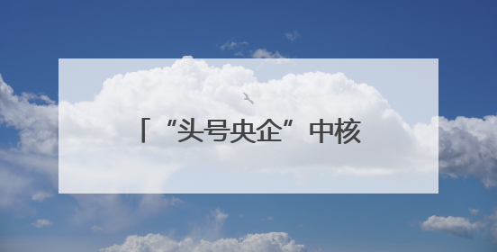 “头号央企”中核集团换帅，原总经理申彦锋升任董事长