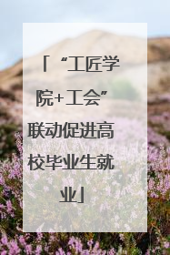 “工匠学院+工会”联动促进高校毕业生就业