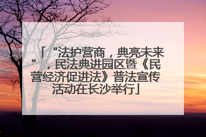 “法护营商，典亮未来”，民法典进园区暨《民营经济促进法》普法宣传活动在长沙举行