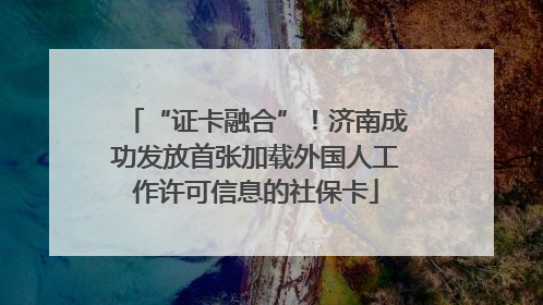 “证卡融合”！济南成功发放首张加载外国人工作许可信息的社保卡