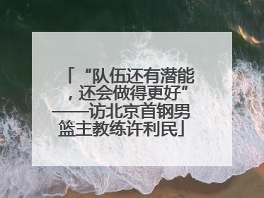 “队伍还有潜能，还会做得更好”——访北京首钢男篮主教练许利民