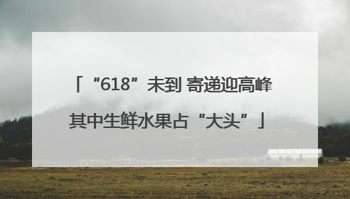 “618”未到 寄递迎高峰 其中生鲜水果占“大头”