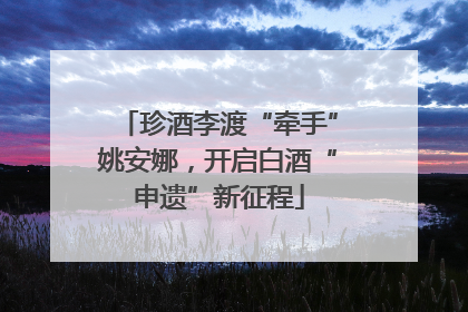 珍酒李渡“牵手”姚安娜，开启白酒“申遗”新征程
