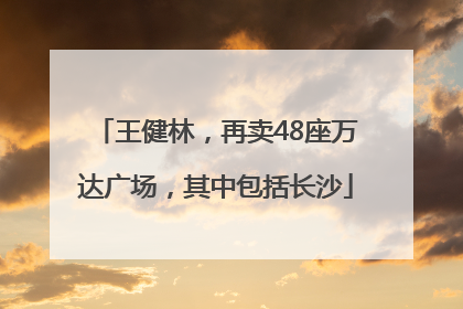 王健林，再卖48座万达广场，其中包括长沙