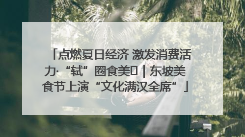 点燃夏日经济 激发消费活力·“轼”圈食美⑪｜东坡美食节上演“文化满汉全席”