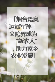 烟台籍奥运冠军孙一文跨界成为“新农人”，助力家乡农业发展