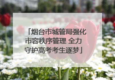 烟台市城管局强化市容秩序管理 全力守护高考考生逐梦