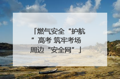 燃气安全“护航”高考 筑牢考场周边“安全网”