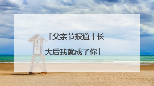 父亲节报道丨长大后我就成了你