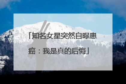 知名女星突然自曝患癌：我是真的后悔