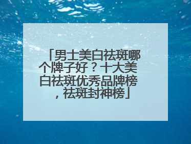 男士美白祛斑哪个牌子好？十大美白祛斑优秀品牌榜，祛斑封神榜
