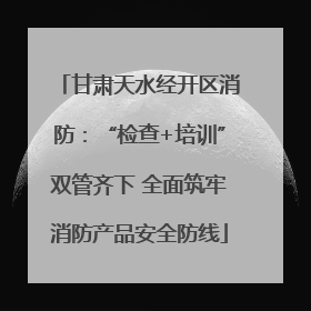 甘肃天水经开区消防：“检查+培训”双管齐下 全面筑牢消防产品安全防线