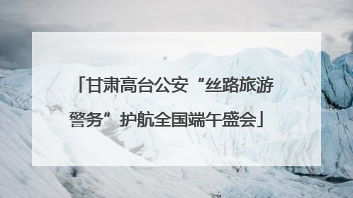 甘肃高台公安“丝路旅游警务”护航全国端午盛会