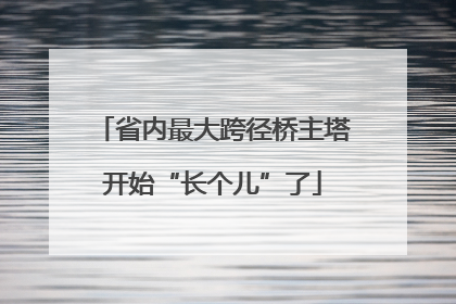 省内最大跨径桥主塔开始“长个儿”了