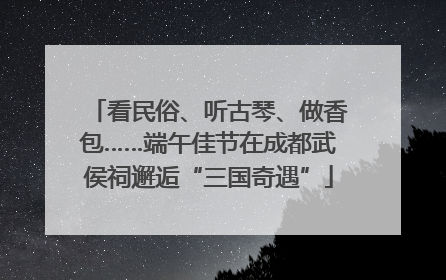 看民俗、听古琴、做香包……端午佳节在成都武侯祠邂逅“三国奇遇”