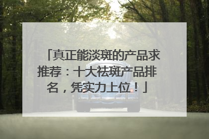 真正能淡斑的产品求推荐：十大祛斑产品排名，凭实力上位！