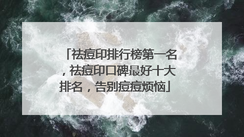 祛痘印排行榜第一名，祛痘印口碑最好十大排名，告别痘痘烦恼