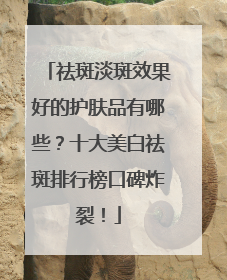 祛斑淡斑效果好的护肤品有哪些？十大美白祛斑排行榜口碑炸裂！