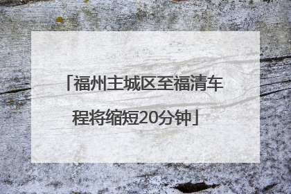 福州主城区至福清车程将缩短20分钟
