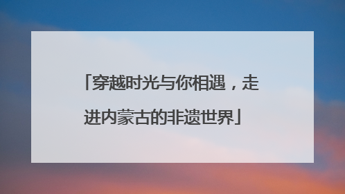 穿越时光与你相遇，走进内蒙古的非遗世界