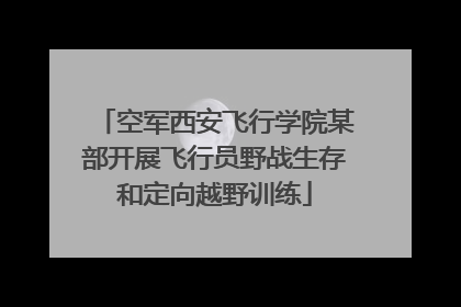 空军西安飞行学院某部开展飞行员野战生存和定向越野训练