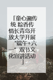 童心溯传统 粽香传情长青岛开放大学开展“端午+六一”双节文化宣讲活动