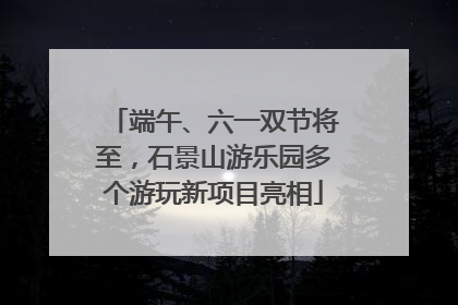 端午、六一双节将至，石景山游乐园多个游玩新项目亮相