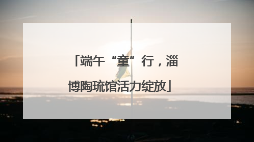 端午“童”行，淄博陶琉馆活力绽放
