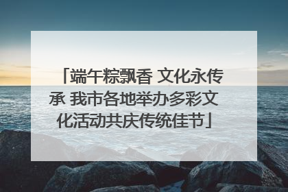 端午粽飘香 文化永传承 我市各地举办多彩文化活动共庆传统佳节