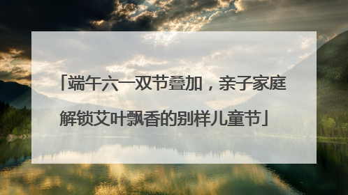 端午六一双节叠加，亲子家庭解锁艾叶飘香的别样儿童节