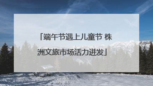 端午节遇上儿童节 株洲文旅市场活力迸发