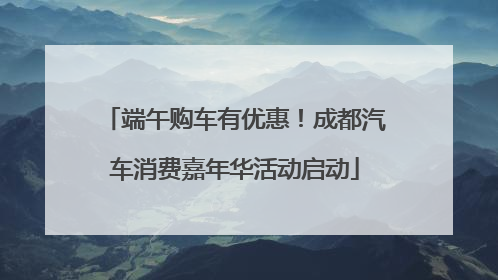 端午购车有优惠！成都汽车消费嘉年华活动启动