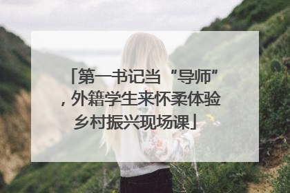 第一书记当“导师”，外籍学生来怀柔体验乡村振兴现场课
