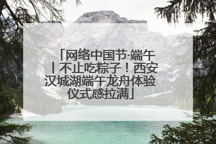 网络中国节·端午丨不止吃粽子！西安汉城湖端午龙舟体验仪式感拉满