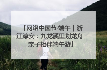网络中国节·端午｜浙江淳安：九龙溪里划龙舟 亲子相伴端午游